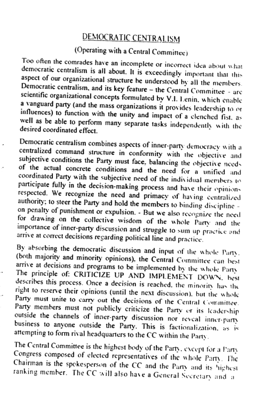 EMOCRATIC CENTRALISM  (Operating with a Central Comminee)  Teo often the comrades have an incomplete or incorrect idea about v hat demacratic centralism is all about. It is excecdingly important that . aspect of our organizational structure be understoad by all the membere Democratic centralism. and its key feature ~ the Central Committee - gre seientific organizational concepts formulated by V.1. 1 ¢nin. which cnable a vanguard party (and the mass organizations it provides leadership to ot influences) to function with the unity and impact of a clenched fist, o well as be able 10 perform many separate tasks independently with the desired coordinated cflect.  Democratic centralism combines aspects of inner-party democracy with a centralized command structure in’ conformity with the objective and subjective conditions the Party must face, balancing the objective nceds of the acual conerete conditions and the need for a unified and coordinated Party with the subjective need of the indiv idual members 1 participate fully in the decision-making process and have their opinione respected. We recognize the need and primacy of having centralived authority: 10 steer the Party and hold the members to hinding discipline on penalty of punishment or expulsion. - But we also recognie the need for drawing on the collective wisdom of the whole Pamy and the importance of inner-party discussion and struggle 1o um up pracrice and arrive at coect decisions rezarding political line and practic:  By absorbing the democratic discussion and input of the whole: 1), (both majority and minority opinions). the Central Commitiee can bewt arrive at decisions and programs 10 be implemented by the whol: Party The principle of: CRITICIZE UP AND IMPLEMENT DOWN. hest describes this process. Once a decision is reached. the minorits his the ’ 10 reserve their opinions (until the next discussion). but the wholc Party must unite to carry out the decisions of the Central Committec. Paty memhers must not publicly criticize the Party or its leadership outside the channels of inner-party discussion nor reveal inner-party business 1o anyone outside the Party. This is factionalization. o ic antempting to form rival headquarters (0 the CC within the Party  The Central Committee is the highest body of the Party. excep for a I Congress composed of elected representatives of the whale Party. [’he Chairman is the spekesperson of the CC and the Purny and its Nighest fanking member. The CC ill also have a General Secretary and o  